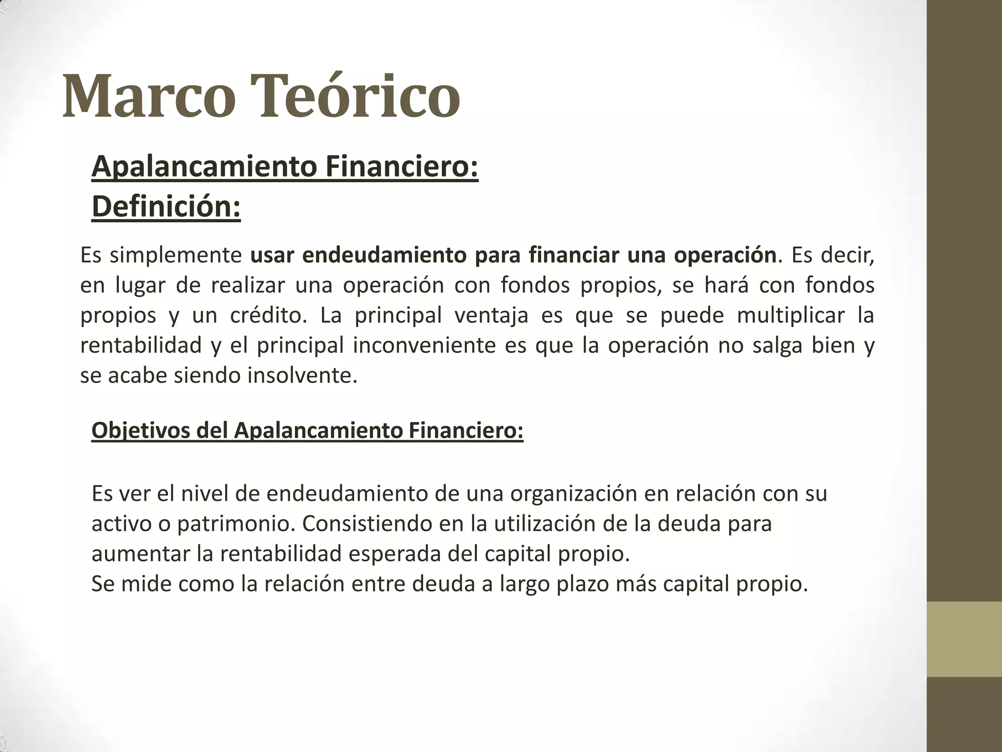 Marco Teórico
Apalancamiento Financiero:
Definición:
Es simplemente usar endeudamiento para financiar una operación. Es decir,
en lugar de realizar una operación con fondos propios, se hará con fondos
propios y un crédito. La principal ventaja es que se puede multiplicar la
rentabilidad y el principal inconveniente es que la operación no salga bien y
se acabe siendo insolvente.
Objetivos del Apalancamiento Financiero:
Es ver el nivel de endeudamiento de una organización en relación con su
activo o patrimonio. Consistiendo en la utilización de la deuda para
aumentar la rentabilidad esperada del capital propio.
Se mide como la relación entre deuda a largo plazo más capital propio.

 