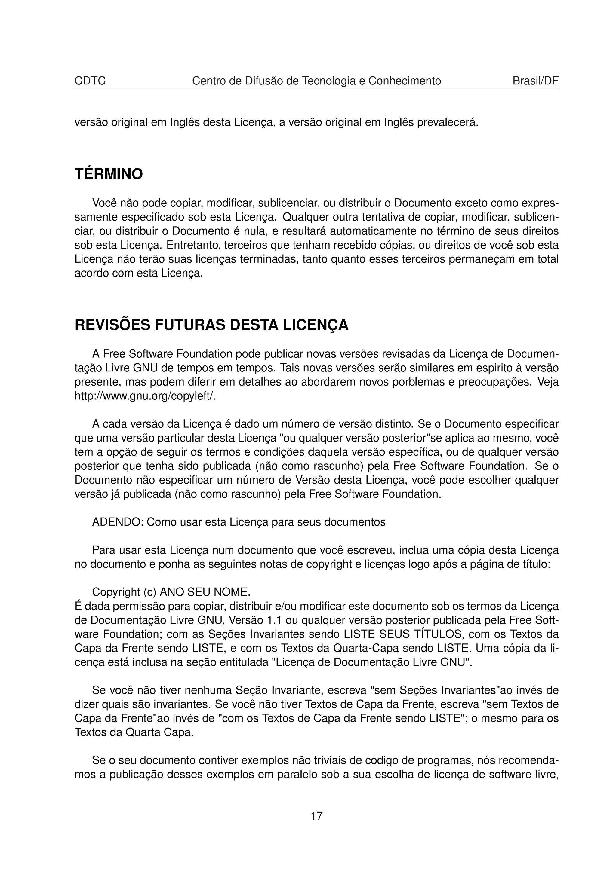 CDTC Centro de Difusão de Tecnologia e Conhecimento Brasil/DF
versão original em Inglês desta Licença, a versão original em Inglês prevalecerá.
TÉRMINO
Você não pode copiar, modiﬁcar, sublicenciar, ou distribuir o Documento exceto como expres-
samente especiﬁcado sob esta Licença. Qualquer outra tentativa de copiar, modiﬁcar, sublicen-
ciar, ou distribuir o Documento é nula, e resultará automaticamente no término de seus direitos
sob esta Licença. Entretanto, terceiros que tenham recebido cópias, ou direitos de você sob esta
Licença não terão suas licenças terminadas, tanto quanto esses terceiros permaneçam em total
acordo com esta Licença.
REVISÕES FUTURAS DESTA LICENÇA
A Free Software Foundation pode publicar novas versões revisadas da Licença de Documen-
tação Livre GNU de tempos em tempos. Tais novas versões serão similares em espirito à versão
presente, mas podem diferir em detalhes ao abordarem novos porblemas e preocupações. Veja
http://www.gnu.org/copyleft/.
A cada versão da Licença é dado um número de versão distinto. Se o Documento especiﬁcar
que uma versão particular desta Licença "ou qualquer versão posterior"se aplica ao mesmo, você
tem a opção de seguir os termos e condições daquela versão especíﬁca, ou de qualquer versão
posterior que tenha sido publicada (não como rascunho) pela Free Software Foundation. Se o
Documento não especiﬁcar um número de Versão desta Licença, você pode escolher qualquer
versão já publicada (não como rascunho) pela Free Software Foundation.
ADENDO: Como usar esta Licença para seus documentos
Para usar esta Licença num documento que você escreveu, inclua uma cópia desta Licença
no documento e ponha as seguintes notas de copyright e licenças logo após a página de título:
Copyright (c) ANO SEU NOME.
É dada permissão para copiar, distribuir e/ou modiﬁcar este documento sob os termos da Licença
de Documentação Livre GNU, Versão 1.1 ou qualquer versão posterior publicada pela Free Soft-
ware Foundation; com as Seções Invariantes sendo LISTE SEUS TÍTULOS, com os Textos da
Capa da Frente sendo LISTE, e com os Textos da Quarta-Capa sendo LISTE. Uma cópia da li-
cença está inclusa na seção entitulada "Licença de Documentação Livre GNU".
Se você não tiver nenhuma Seção Invariante, escreva "sem Seções Invariantes"ao invés de
dizer quais são invariantes. Se você não tiver Textos de Capa da Frente, escreva "sem Textos de
Capa da Frente"ao invés de "com os Textos de Capa da Frente sendo LISTE"; o mesmo para os
Textos da Quarta Capa.
Se o seu documento contiver exemplos não triviais de código de programas, nós recomenda-
mos a publicação desses exemplos em paralelo sob a sua escolha de licença de software livre,
17
 