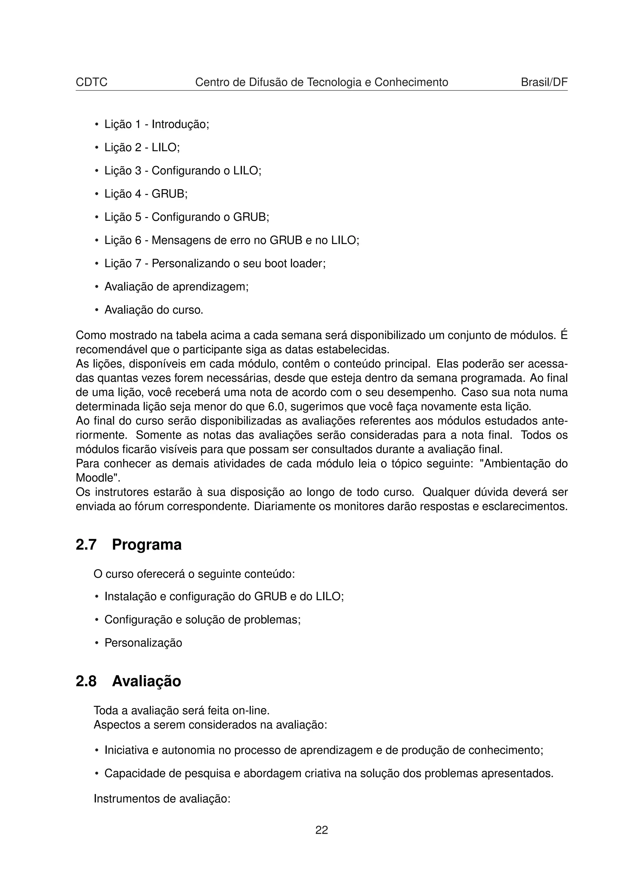 CDTC Centro de Difusão de Tecnologia e Conhecimento Brasil/DF
• Lição 1 - Introdução;
• Lição 2 - LILO;
• Lição 3 - Conﬁgurando o LILO;
• Lição 4 - GRUB;
• Lição 5 - Conﬁgurando o GRUB;
• Lição 6 - Mensagens de erro no GRUB e no LILO;
• Lição 7 - Personalizando o seu boot loader;
• Avaliação de aprendizagem;
• Avaliação do curso.
Como mostrado na tabela acima a cada semana será disponibilizado um conjunto de módulos. É
recomendável que o participante siga as datas estabelecidas.
As lições, disponíveis em cada módulo, contêm o conteúdo principal. Elas poderão ser acessa-
das quantas vezes forem necessárias, desde que esteja dentro da semana programada. Ao ﬁnal
de uma lição, você receberá uma nota de acordo com o seu desempenho. Caso sua nota numa
determinada lição seja menor do que 6.0, sugerimos que você faça novamente esta lição.
Ao ﬁnal do curso serão disponibilizadas as avaliações referentes aos módulos estudados ante-
riormente. Somente as notas das avaliações serão consideradas para a nota ﬁnal. Todos os
módulos ﬁcarão visíveis para que possam ser consultados durante a avaliação ﬁnal.
Para conhecer as demais atividades de cada módulo leia o tópico seguinte: "Ambientação do
Moodle".
Os instrutores estarão à sua disposição ao longo de todo curso. Qualquer dúvida deverá ser
enviada ao fórum correspondente. Diariamente os monitores darão respostas e esclarecimentos.
2.7 Programa
O curso oferecerá o seguinte conteúdo:
• Instalação e conﬁguração do GRUB e do LILO;
• Conﬁguração e solução de problemas;
• Personalização
2.8 Avaliação
Toda a avaliação será feita on-line.
Aspectos a serem considerados na avaliação:
• Iniciativa e autonomia no processo de aprendizagem e de produção de conhecimento;
• Capacidade de pesquisa e abordagem criativa na solução dos problemas apresentados.
Instrumentos de avaliação:
22
 