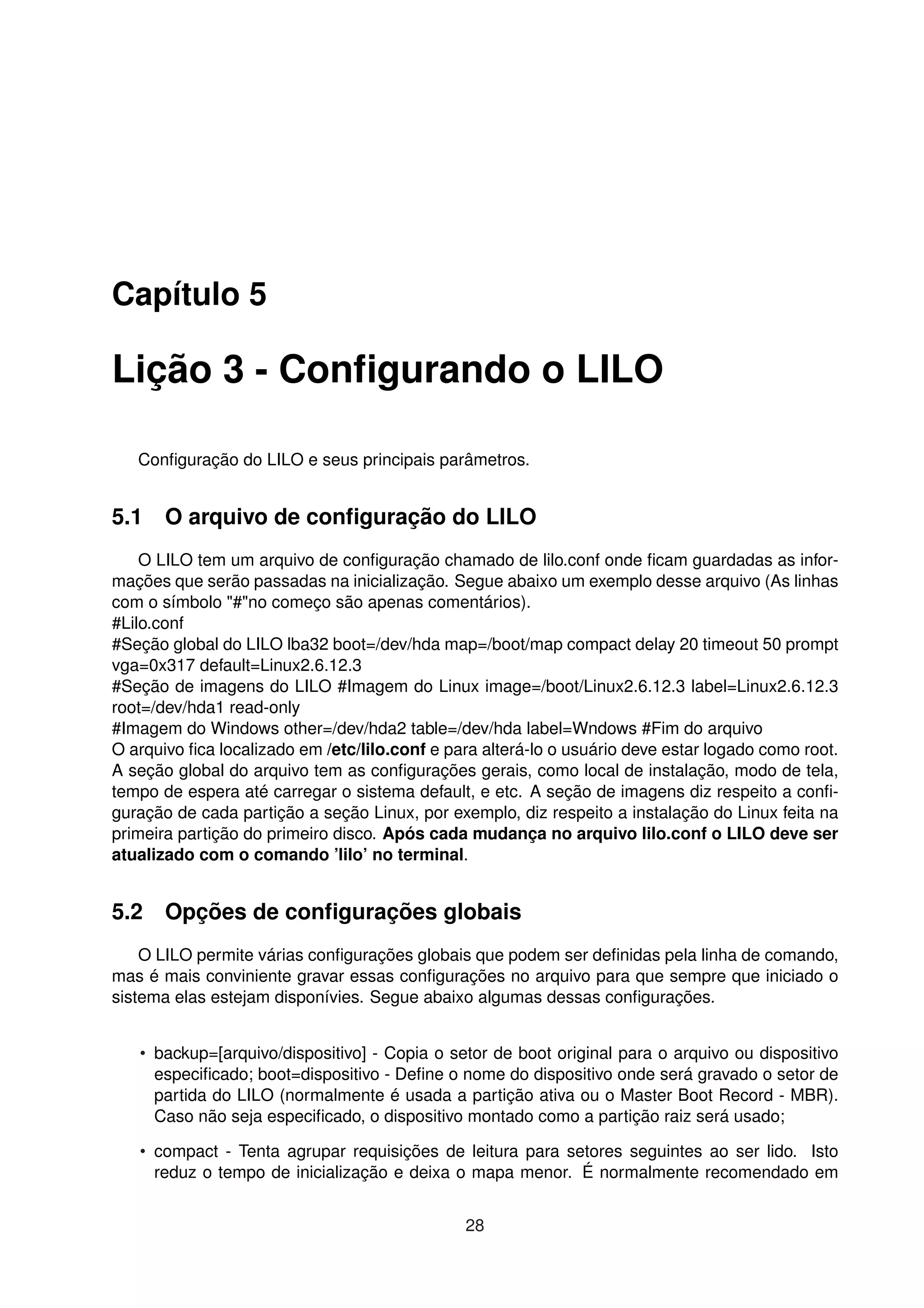 Capítulo 5
Lição 3 - Conﬁgurando o LILO
Conﬁguração do LILO e seus principais parâmetros.
5.1 O arquivo de conﬁguração do LILO
O LILO tem um arquivo de conﬁguração chamado de lilo.conf onde ﬁcam guardadas as infor-
mações que serão passadas na inicialização. Segue abaixo um exemplo desse arquivo (As linhas
com o símbolo "#"no começo são apenas comentários).
#Lilo.conf
#Seção global do LILO lba32 boot=/dev/hda map=/boot/map compact delay 20 timeout 50 prompt
vga=0x317 default=Linux2.6.12.3
#Seção de imagens do LILO #Imagem do Linux image=/boot/Linux2.6.12.3 label=Linux2.6.12.3
root=/dev/hda1 read-only
#Imagem do Windows other=/dev/hda2 table=/dev/hda label=Wndows #Fim do arquivo
O arquivo ﬁca localizado em /etc/lilo.conf e para alterá-lo o usuário deve estar logado como root.
A seção global do arquivo tem as conﬁgurações gerais, como local de instalação, modo de tela,
tempo de espera até carregar o sistema default, e etc. A seção de imagens diz respeito a conﬁ-
guração de cada partição a seção Linux, por exemplo, diz respeito a instalação do Linux feita na
primeira partição do primeiro disco. Após cada mudança no arquivo lilo.conf o LILO deve ser
atualizado com o comando ’lilo’ no terminal.
5.2 Opções de conﬁgurações globais
O LILO permite várias conﬁgurações globais que podem ser deﬁnidas pela linha de comando,
mas é mais conviniente gravar essas conﬁgurações no arquivo para que sempre que iniciado o
sistema elas estejam disponívies. Segue abaixo algumas dessas conﬁgurações.
• backup=[arquivo/dispositivo] - Copia o setor de boot original para o arquivo ou dispositivo
especiﬁcado; boot=dispositivo - Deﬁne o nome do dispositivo onde será gravado o setor de
partida do LILO (normalmente é usada a partição ativa ou o Master Boot Record - MBR).
Caso não seja especiﬁcado, o dispositivo montado como a partição raiz será usado;
• compact - Tenta agrupar requisições de leitura para setores seguintes ao ser lido. Isto
reduz o tempo de inicialização e deixa o mapa menor. É normalmente recomendado em
28
 