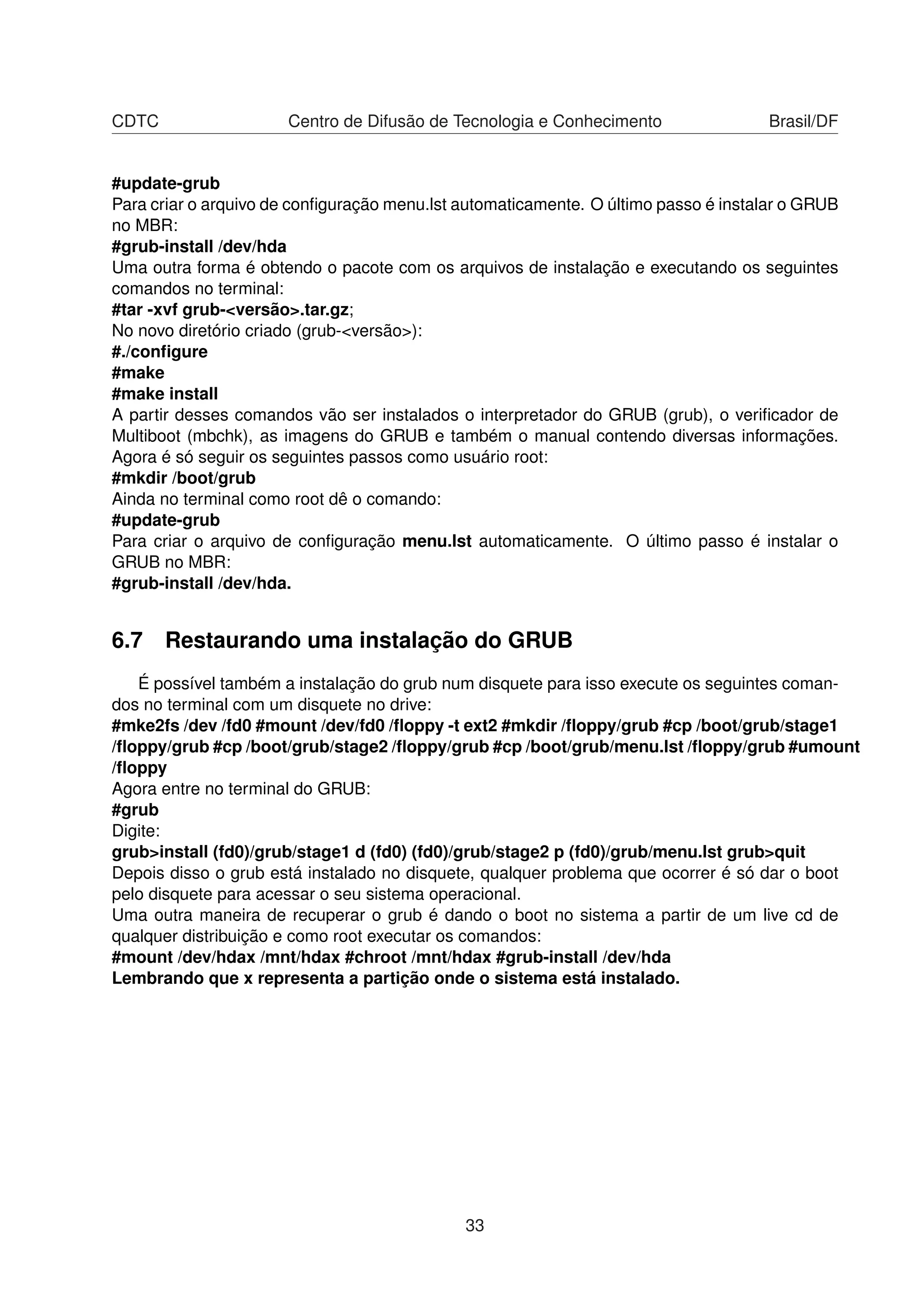 CDTC Centro de Difusão de Tecnologia e Conhecimento Brasil/DF
#update-grub
Para criar o arquivo de conﬁguração menu.lst automaticamente. O último passo é instalar o GRUB
no MBR:
#grub-install /dev/hda
Uma outra forma é obtendo o pacote com os arquivos de instalação e executando os seguintes
comandos no terminal:
#tar -xvf grub-<versão>.tar.gz;
No novo diretório criado (grub-<versão>):
#./conﬁgure
#make
#make install
A partir desses comandos vão ser instalados o interpretador do GRUB (grub), o veriﬁcador de
Multiboot (mbchk), as imagens do GRUB e também o manual contendo diversas informações.
Agora é só seguir os seguintes passos como usuário root:
#mkdir /boot/grub
Ainda no terminal como root dê o comando:
#update-grub
Para criar o arquivo de conﬁguração menu.lst automaticamente. O último passo é instalar o
GRUB no MBR:
#grub-install /dev/hda.
6.7 Restaurando uma instalação do GRUB
É possível também a instalação do grub num disquete para isso execute os seguintes coman-
dos no terminal com um disquete no drive:
#mke2fs /dev /fd0 #mount /dev/fd0 /ﬂoppy -t ext2 #mkdir /ﬂoppy/grub #cp /boot/grub/stage1
/ﬂoppy/grub #cp /boot/grub/stage2 /ﬂoppy/grub #cp /boot/grub/menu.lst /ﬂoppy/grub #umount
/ﬂoppy
Agora entre no terminal do GRUB:
#grub
Digite:
grub>install (fd0)/grub/stage1 d (fd0) (fd0)/grub/stage2 p (fd0)/grub/menu.lst grub>quit
Depois disso o grub está instalado no disquete, qualquer problema que ocorrer é só dar o boot
pelo disquete para acessar o seu sistema operacional.
Uma outra maneira de recuperar o grub é dando o boot no sistema a partir de um live cd de
qualquer distribuição e como root executar os comandos:
#mount /dev/hdax /mnt/hdax #chroot /mnt/hdax #grub-install /dev/hda
Lembrando que x representa a partição onde o sistema está instalado.
33
 