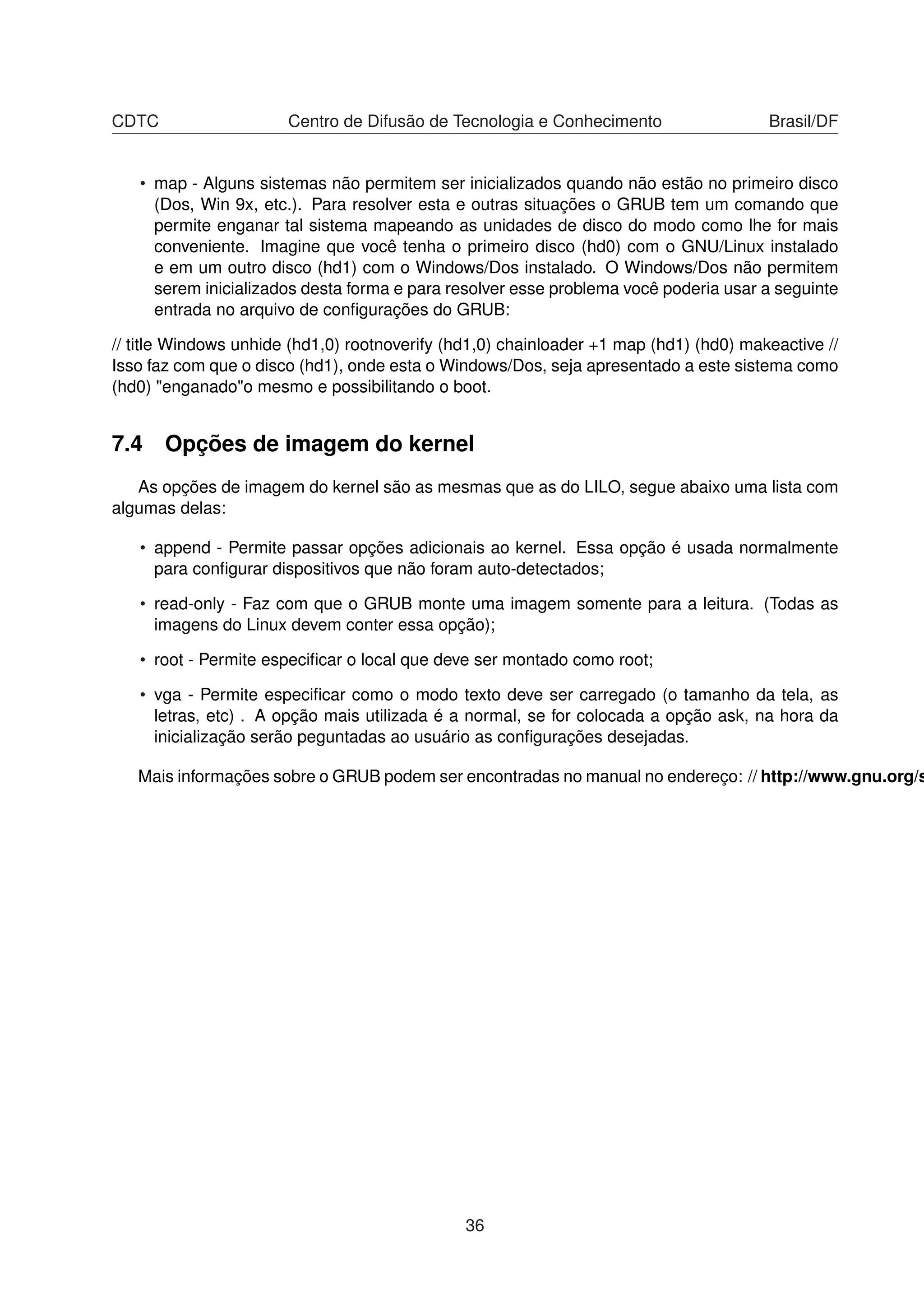 CDTC Centro de Difusão de Tecnologia e Conhecimento Brasil/DF
• map - Alguns sistemas não permitem ser inicializados quando não estão no primeiro disco
(Dos, Win 9x, etc.). Para resolver esta e outras situações o GRUB tem um comando que
permite enganar tal sistema mapeando as unidades de disco do modo como lhe for mais
conveniente. Imagine que você tenha o primeiro disco (hd0) com o GNU/Linux instalado
e em um outro disco (hd1) com o Windows/Dos instalado. O Windows/Dos não permitem
serem inicializados desta forma e para resolver esse problema você poderia usar a seguinte
entrada no arquivo de conﬁgurações do GRUB:
// title Windows unhide (hd1,0) rootnoverify (hd1,0) chainloader +1 map (hd1) (hd0) makeactive //
Isso faz com que o disco (hd1), onde esta o Windows/Dos, seja apresentado a este sistema como
(hd0) "enganado"o mesmo e possibilitando o boot.
7.4 Opções de imagem do kernel
As opções de imagem do kernel são as mesmas que as do LILO, segue abaixo uma lista com
algumas delas:
• append - Permite passar opções adicionais ao kernel. Essa opção é usada normalmente
para conﬁgurar dispositivos que não foram auto-detectados;
• read-only - Faz com que o GRUB monte uma imagem somente para a leitura. (Todas as
imagens do Linux devem conter essa opção);
• root - Permite especiﬁcar o local que deve ser montado como root;
• vga - Permite especiﬁcar como o modo texto deve ser carregado (o tamanho da tela, as
letras, etc) . A opção mais utilizada é a normal, se for colocada a opção ask, na hora da
inicialização serão peguntadas ao usuário as conﬁgurações desejadas.
Mais informações sobre o GRUB podem ser encontradas no manual no endereço: // http://www.gnu.org/s
36
 