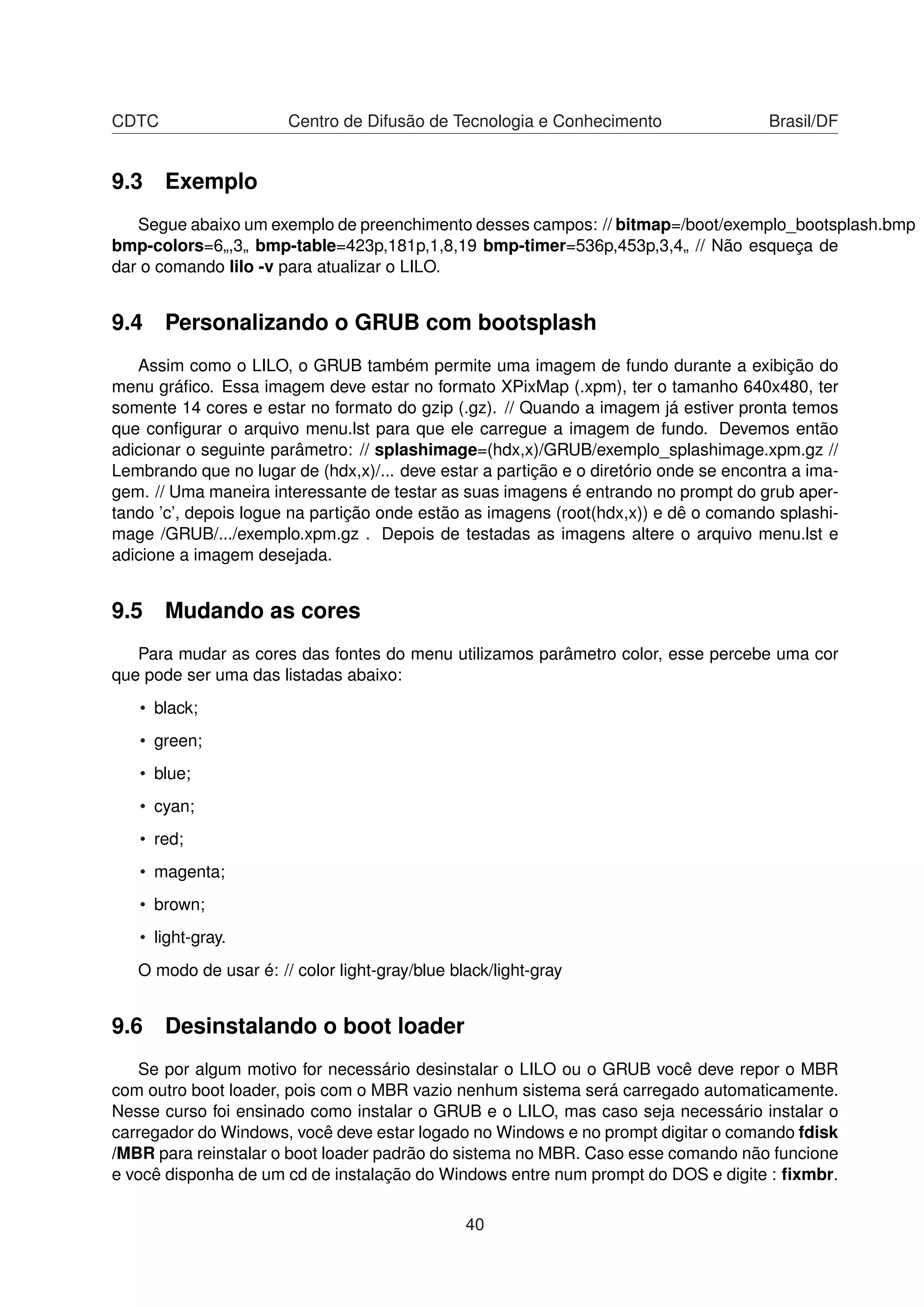 CDTC Centro de Difusão de Tecnologia e Conhecimento Brasil/DF
9.3 Exemplo
Segue abaixo um exemplo de preenchimento desses campos: // bitmap=/boot/exemplo_bootsplash.bmp
bmp-colors=6„,3„ bmp-table=423p,181p,1,8,19 bmp-timer=536p,453p,3,4„ // Não esqueça de
dar o comando lilo -v para atualizar o LILO.
9.4 Personalizando o GRUB com bootsplash
Assim como o LILO, o GRUB também permite uma imagem de fundo durante a exibição do
menu gráﬁco. Essa imagem deve estar no formato XPixMap (.xpm), ter o tamanho 640x480, ter
somente 14 cores e estar no formato do gzip (.gz). // Quando a imagem já estiver pronta temos
que conﬁgurar o arquivo menu.lst para que ele carregue a imagem de fundo. Devemos então
adicionar o seguinte parâmetro: // splashimage=(hdx,x)/GRUB/exemplo_splashimage.xpm.gz //
Lembrando que no lugar de (hdx,x)/... deve estar a partição e o diretório onde se encontra a ima-
gem. // Uma maneira interessante de testar as suas imagens é entrando no prompt do grub aper-
tando ’c’, depois logue na partição onde estão as imagens (root(hdx,x)) e dê o comando splashi-
mage /GRUB/.../exemplo.xpm.gz . Depois de testadas as imagens altere o arquivo menu.lst e
adicione a imagem desejada.
9.5 Mudando as cores
Para mudar as cores das fontes do menu utilizamos parâmetro color, esse percebe uma cor
que pode ser uma das listadas abaixo:
• black;
• green;
• blue;
• cyan;
• red;
• magenta;
• brown;
• light-gray.
O modo de usar é: // color light-gray/blue black/light-gray
9.6 Desinstalando o boot loader
Se por algum motivo for necessário desinstalar o LILO ou o GRUB você deve repor o MBR
com outro boot loader, pois com o MBR vazio nenhum sistema será carregado automaticamente.
Nesse curso foi ensinado como instalar o GRUB e o LILO, mas caso seja necessário instalar o
carregador do Windows, você deve estar logado no Windows e no prompt digitar o comando fdisk
/MBR para reinstalar o boot loader padrão do sistema no MBR. Caso esse comando não funcione
e você disponha de um cd de instalação do Windows entre num prompt do DOS e digite : ﬁxmbr.
40
 