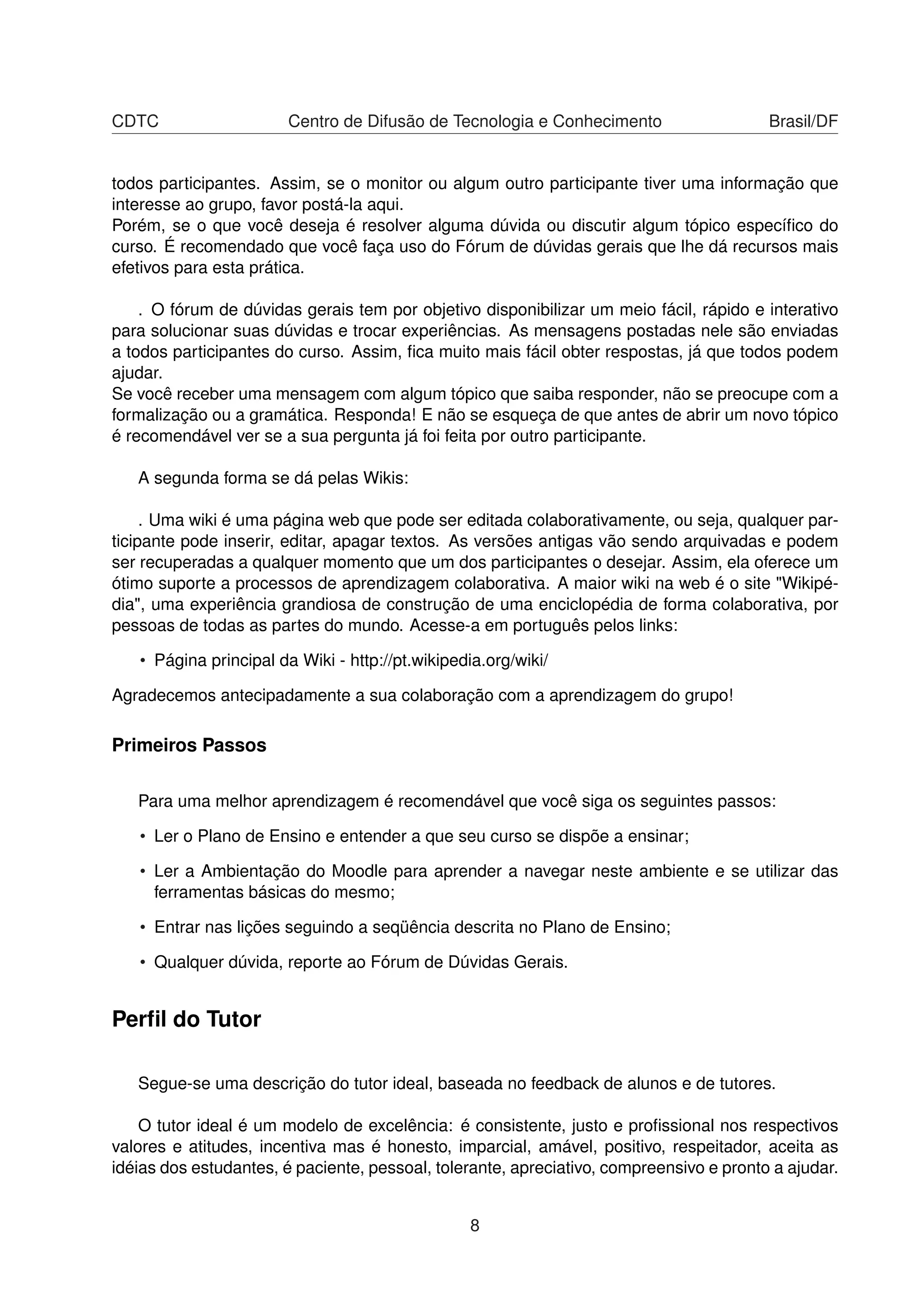 CDTC Centro de Difusão de Tecnologia e Conhecimento Brasil/DF
todos participantes. Assim, se o monitor ou algum outro participante tiver uma informação que
interesse ao grupo, favor postá-la aqui.
Porém, se o que você deseja é resolver alguma dúvida ou discutir algum tópico especíﬁco do
curso. É recomendado que você faça uso do Fórum de dúvidas gerais que lhe dá recursos mais
efetivos para esta prática.
. O fórum de dúvidas gerais tem por objetivo disponibilizar um meio fácil, rápido e interativo
para solucionar suas dúvidas e trocar experiências. As mensagens postadas nele são enviadas
a todos participantes do curso. Assim, ﬁca muito mais fácil obter respostas, já que todos podem
ajudar.
Se você receber uma mensagem com algum tópico que saiba responder, não se preocupe com a
formalização ou a gramática. Responda! E não se esqueça de que antes de abrir um novo tópico
é recomendável ver se a sua pergunta já foi feita por outro participante.
A segunda forma se dá pelas Wikis:
. Uma wiki é uma página web que pode ser editada colaborativamente, ou seja, qualquer par-
ticipante pode inserir, editar, apagar textos. As versões antigas vão sendo arquivadas e podem
ser recuperadas a qualquer momento que um dos participantes o desejar. Assim, ela oferece um
ótimo suporte a processos de aprendizagem colaborativa. A maior wiki na web é o site "Wikipé-
dia", uma experiência grandiosa de construção de uma enciclopédia de forma colaborativa, por
pessoas de todas as partes do mundo. Acesse-a em português pelos links:
• Página principal da Wiki - http://pt.wikipedia.org/wiki/
Agradecemos antecipadamente a sua colaboração com a aprendizagem do grupo!
Primeiros Passos
Para uma melhor aprendizagem é recomendável que você siga os seguintes passos:
• Ler o Plano de Ensino e entender a que seu curso se dispõe a ensinar;
• Ler a Ambientação do Moodle para aprender a navegar neste ambiente e se utilizar das
ferramentas básicas do mesmo;
• Entrar nas lições seguindo a seqüência descrita no Plano de Ensino;
• Qualquer dúvida, reporte ao Fórum de Dúvidas Gerais.
Perﬁl do Tutor
Segue-se uma descrição do tutor ideal, baseada no feedback de alunos e de tutores.
O tutor ideal é um modelo de excelência: é consistente, justo e proﬁssional nos respectivos
valores e atitudes, incentiva mas é honesto, imparcial, amável, positivo, respeitador, aceita as
idéias dos estudantes, é paciente, pessoal, tolerante, apreciativo, compreensivo e pronto a ajudar.
8
 