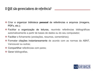  Criar e organizar biblioteca pessoal de referências e arquivos (imagens,
PDFs, etc.);
 Facilitar a organização de leituras, reunindo referências bibliográficas
automaticamente a partir de bases de dados ou do seu computador;
 Facilitar o fichamento (anotações, resumos, comentários);
 Formatar citações instantaneamente de acordo com as normas da ABNT,
Vancouver ou outras;
 Compartilhar referências com pares;
 Gerar bibliografias.
O QUE são gerenciadores de referência?
 