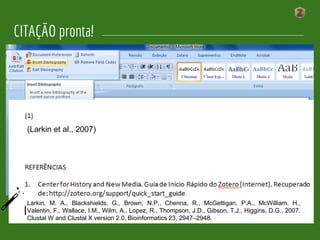 (Larkin et al., 2007)
(Larkin et al., 2007)
Larkin, M. A., Blackshields, G., Brown, N.P., Chenna, R., McGettigan, P.A., McWilliam, H.,
Valentin, F., Wallace, I.M., Wilm, A., Lopez, R., Thompson, J.D., Gibson, T.J., Higgins, D.G., 2007.
Clustal W and Clustal X version 2.0. Bioinformatics 23, 2947–2948.
CITAÇÃO pronta!
 