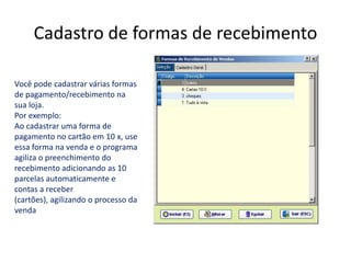 Cadastro de formas de recebimento

Você pode cadastrar várias formas
de pagamento/recebimento na
sua loja.
Por exemplo:
Ao cadastrar uma forma de
pagamento no cartão em 10 x, use
essa forma na venda e o programa
agiliza o preenchimento do
recebimento adicionando as 10
parcelas automaticamente e
contas a receber
(cartões), agilizando o processo da
venda
 