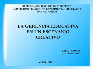 REPUBLICA BOLIVARIANA DE VENEZUELA
UNIVERSIDAD PEDAGOGICA EXPERIMENTAL LIBERTADOR
                SECCION MERIDA




   LA GERENCIA EDUCATIVA
      EN UN ESCENARIO
         CREATIVO

                                 JONHATHA PINEDA
                                 C.I.V.- 15.174.040


                 MERIDA, 2012
 