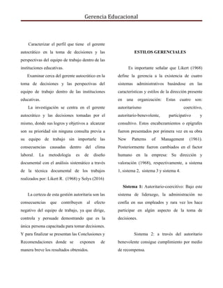 Gerencia Educacional
Caracterizar el perfil que tiene el gerente
autocrático en la toma de decisiones y las
perspectivas del equipo de trabajo dentro de las
instituciones educativas.
Examinar cerca del gerente autocrático en la
toma de decisiones y las perspectivas del
equipo de trabajo dentro de las instituciones
educativas.
La investigación se centra en el gerente
autocrático y las decisiones tomadas por el
mismo, donde sus logros y objetivos a alcanzar
son su prioridad sin ninguna consulta previa a
su equipo de trabajo sin importarle las
consecuencias causadas dentro del clima
laboral. La metodología es de diseño
documental con el análisis sistemático a través
de la técnica documental de los trabajos
realizados por: Likert R. (1968) y Solys (2016)
La certeza de esta gestión autoritaria son las
consecuencias que contribuyen al efecto
negativo del equipo de trabajo, ya que dirige,
controla y persuade demostrando que es la
única persona capacitada para tomar decisiones.
Y para finalizar se presentan las Conclusiones y
Recomendaciones donde se exponen de
manera breve los resultados obtenidos.
ESTILOS GERENCIALES
Es importante señalar que ​Likert (1968)
define la gerencia a la existencia de cuatro
sistemas administrativos basándose en las
características y estilos de la dirección presente
en una organización: Estas cuatro son:
autoritarismo coercitivo,
autoritario-benevolente, participativo y
consultivo. Estos encabezamientos o epígrafes
fueron presentados por primera vez en su obra
New Patterns of Management (1961).
Posteriormente fueron cambiados en el factor
humano en la empresa: Su dirección y
valoración (1968), respectivamente, a sistema
1, sistema 2, sistema 3 y sistema 4.
​Sistema 1: ​Autoritario-coercitivo: Bajo este
sistema de liderazgo, la administración no
confía en sus empleados y rara vez los hace
participar en algún aspecto de la toma de
decisiones.
Sistema 2: a través del autoritario
benevolente consigue cumplimiento por medio
de recompensa.
 