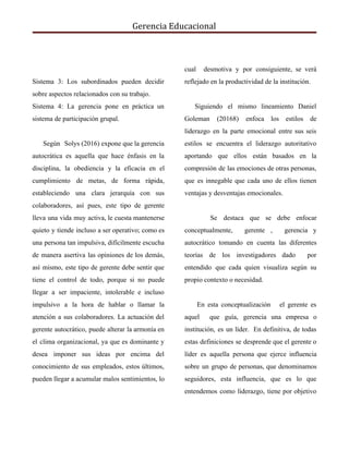 Gerencia Educacional
Sistema 3: Los subordinados pueden decidir
sobre aspectos relacionados con su trabajo.
Sistema 4: ​La gerencia pone en práctica un
sistema de participación grupal.
Según Solys (2016) expone que la gerencia
autocrática es aquella que hace énfasis en la
disciplina, la obediencia y la eficacia en el
cumplimiento de metas, de forma rápida,
estableciendo una clara jerarquía con sus
colaboradores, así pues, este tipo de gerente
lleva una vida muy activa, le cuesta mantenerse
quieto y tiende incluso a ser operativo; como es
una persona tan impulsiva, difícilmente escucha
de manera asertiva las opiniones de los demás,
así mismo, este tipo de gerente debe sentir que
tiene el control de todo, porque si no puede
llegar a ser impaciente, intolerable e incluso
impulsivo a la hora de hablar o llamar la
atención a sus colaboradores. La actuación del
gerente autocrático, puede alterar la armonía en
el clima organizacional, ya que es dominante y
desea imponer sus ideas por encima del
conocimiento de sus empleados, estos últimos,
pueden llegar a acumular malos sentimientos, lo
cual desmotiva y por consiguiente, se verá
reflejado en la productividad de la institución.
Siguiendo el mismo lineamiento Daniel
Goleman (20168) enfoca los estilos de
liderazgo en la parte emocional entre sus seis
estilos se encuentra el liderazgo autoritativo
aportando que ellos están basados en la
compresión de las emociones de otras personas,
que es innegable que cada uno de ellos tienen
ventajas y desventajas emocionales.
Se destaca que se debe enfocar
conceptualmente, gerente , gerencia y
autocrático tomando en cuenta las diferentes
teorías de los investigadores dado por
entendido que cada quien visualiza según su
propio contexto o necesidad.
En esta conceptualización el gerente es
aquel que guía, gerencia una empresa o
institución, es un líder. En definitiva, de todas
estas definiciones se desprende que el gerente o
líder es aquella persona que ejerce influencia
sobre un grupo de personas, que denominamos
seguidores, esta influencia, que es lo que
entendemos como liderazgo, tiene por objetivo
 