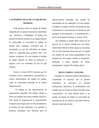 Gerencia Educacional
LAS PERSPECTIVAS DE UN EQUIPO DE
TRABAJO.
​Toda gerencia tiene un equipo de trabajo
integrado por un grupo de personas capacitadas
con destrezas y habilidades. El trabajo del
gerente no tendría sentido sin un equipo laboral.
Es indiscutible la necesidad de trabajo en
equipo para cualquier necesidad que se
desempeña, ya que los individuos en grupos
tienen la capacidad para producir más y de
manera vertiginosa. En este contexto el trabajo
en grupo requiere la unión en esfuerzos y
algunas veces los resultados no son los que
esperan.
Gómez y Acosta (2013) exponen que los
conceptos claves, importancia, características y
ciertas interioridades del trabajo en equipo,
como un mecanismo principal de la cultura
organizacional.
Un equipo es una representación de
organización específica del trabajo, donde se
busca en conjunto que surja el talento colectivo.
Esta forma de organización es especialmente
ventajosa para lograr altos niveles de calidad en
la gestión de una institución. Los gerentes y
políticos persiguen una filosofía para la
administración adecuada, que respete las
necesidades de sus empleados. En este sentido,
el trabajo en equipo concibe circunstancias que
suministran la concentración de dinámicas que
protegen la investigación y el autodesarrollo a
través de la práctica (Gómez y Acosta, 2013).
​Sin embargo el equipo debe contar con un
gerente de la misma calidad para una mejor
efectividad laboral si dicho equipo se encuentra
con un jefe autoritario haciendo que se cumpla
sus órdenes de una forma desagradable ya las
perspectivas del equipo cambia en decepción,
desánimo y hasta trabajan de forma
desintegrada. Equipo feliz trabajo eficaz.
RESULTADOS Y ANÁLISIS
Tomando en cuenta las fuentes bibliográficas
consultadas se concluye que el gerente
autocrático es necesario en muchas
instituciones educativas, la problemática está
cuando este se excede en abuso trayendo como
consecuencia un clima laboral tóxico y un
equipo sin ánimo de trabajo el cual pierde las
perspectivas de los objetivos que debe alcanzar
durante el periodo escolar.
 
