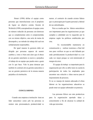 Gerencia Educacional
Stoner (1996) define al equipo como
personas que interrelacionan con el propósito
de lograr un objetivo común. Koontz &
Weihrich (1998) conceptualizan al equipo como
un número reducido de personas con destrezas
que se complementan entre sí comprometidas
con un mismo objetivo, una serie de metas de
desempeño y un método de trabajo del cual son
solidariamente responsables.
De igual manera la gerencia debe ser
dirigida por personas capaces de asumir
cambios y retos si bien está claro que el abuso
de un gerente autoritario es nocivo y perjudica
el trabajo de un equipo que pueda estar a gusto
con lo que hace. Vale la pena destacar que
también lo contrario de un gerente autocrático o
sea un gerente permisivo de la misma manera
perjudica a la institución.
CONCLUSIONES
Cuando una empresa o institución tiene un
líder autocrático como jefe las personas se
sienten más presionadas,la productividad es
menor, al contrario de cuando existen líderes
que se preocupan por la parte personal y laboral
de sus subordinados.
Pero se resalta que los líderes autocráticos
son importantes para las organizaciones ya que
cumplen a cabalidad con lo requerido por la
empresa según las políticas establecidas por
esta.
Es recomendable mantenerse en
comunicación y realizar reuniones a final del
mes para verificar en que se está fallando por
ende periódicamente la productividad va a ser
cada vez mejor porque se verá minimizado el
margen de error.
El equipo de trabajo es importante para la
organización por ello se debe tener en cuenta la
participación de todos los empleados para
encontrar una solución o ideas nuevas para el
mejoramiento de procesos.
Si no se maneja de manera adecuada el clima
laborar en las organizaciones educativas se
puede tener un equipo saboteador en potencia.
Las personas felices son más productivas
para la organización aportado ideas y
conocimiento a fin de alcanzar la calidad de
vida que necesitan.
 