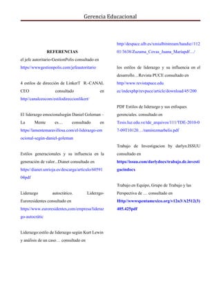Gerencia Educacional
REFERENCIAS
el jefe autoritario-GestionPolis consultado en
https//wwwgestionpolis.com/jefeautoritario
4 estilos de dirección de LinkerT R.-CANAL
CEO consultado en
http//canalceocom/estilodireccionlikert/
El liderazgo emocionalsegún Daniel Goleman –
La Mente es… consultado en
https//lamentemaravillosa.com/el-liderazgo-em
ocional-según-daniel-goleman
Estilos generacionales y su influencia en la
generación de valor...Dianet consultado en
https//dianet.unrioja.es/descarga/artículo/60591
04pdf
Liderazgo autocrático. Liderzgo-
Euroresidentes consultado en
https//www.euroresidentes,com/empresa/lideraz
go-autocrátic
Liderazgo:estilo de liderazgo según Kurt Lewin
y análisis de un caso… consultado en
http//despace.ulb.es/xmiulbitstream/handie//112
01/3638/Zuzama_Covas_Juana_Maríapdf…/
los estilos de liderazgo y su influencia en el
desarrollo…Revista PUCE consultado en
http//www.revistapuce.edu
ec/indexphp/revpuce/article/download/45/200
PDF Estilos de liderazgo y sus enfoques
gerenciales. consultado en
Tesis.luz.edu.ve/tde_arquivos/111/TDE-2010-0
7-09T10120…/ramírezmarbelis.pdf
Trabajo de Investigacion by darlyn.ISSUU
consultado en
https//issuu.com/darlydocs/trabajo.de.investi
gacindocx
Trabajo en Equipo, Grupo de Trabajo y las
Perspectiva de … consultado en
Http//wwwspentamexico.org/v12n3/A2512(3)
405.425pdf
 