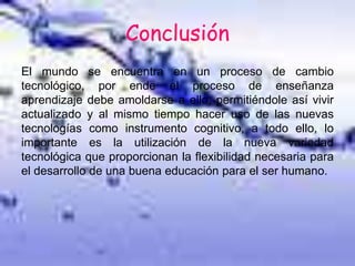 Conclusión
El mundo se encuentra en un proceso de cambio
tecnológico, por ende el proceso de enseñanza
aprendizaje debe amoldarse a ello, permitiéndole así vivir
actualizado y al mismo tiempo hacer uso de las nuevas
tecnologías como instrumento cognitivo, a todo ello, lo
importante es la utilización de la nueva variedad
tecnológica que proporcionan la flexibilidad necesaria para
el desarrollo de una buena educación para el ser humano.
 