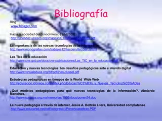 Bibliografía
Blog
www.blogger.com
Hacia la sociedad del conocimiento ( UNESCO)
http://unesdoc.unesco.org/images/0014/001419/141908s.pdf
La importancia de las nuevas tecnologías de la información
http://www.monografias.com/trabajos12/ltecdein/ltecdein.shtml
Las Tics en la educación
http://www.cne.gob.pe/docs/cne-publicaciones/Las_TIC_en_la_educacion.pdf
Educación y nuevas tecnologías: los desafíos pedagógicos ante el mundo digital
http://www.virtualeduca.org/ifd/pdf/ines-dussel.pdf
Estrategias pedagógicas en tiempos de la World Wide Web
http://educacion.idoneos.com/index.php/Educaci%C3%B3n_y_Nuevas_Tecnolog%C3%ADas
¿Qué modelos pedagógicos para qué nuevas tecnologías de la información?, Abelardo
Mancinas,
http://www.somece.org.mx/memorias/1999/docs/ponen34.doc
La nueva pedagogía a través de internet, Jesús A. Beltrán Lllera, Universidad complutense.
http://www.educared.net/pdf/congreso-i/Ponenciabeltran.PDF
 