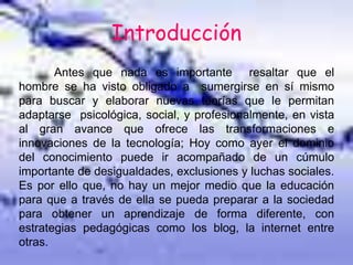 Introducción
Antes que nada es importante resaltar que el
hombre se ha visto obligado a sumergirse en sí mismo
para buscar y elaborar nuevas teorías que le permitan
adaptarse psicológica, social, y profesionalmente, en vista
al gran avance que ofrece las transformaciones e
innovaciones de la tecnología; Hoy como ayer el dominio
del conocimiento puede ir acompañado de un cúmulo
importante de desigualdades, exclusiones y luchas sociales.
Es por ello que, no hay un mejor medio que la educación
para que a través de ella se pueda preparar a la sociedad
para obtener un aprendizaje de forma diferente, con
estrategias pedagógicas como los blog, la internet entre
otras.
 