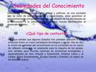 Sociedades del Conocimiento
Comprende dimensiones sociales, éticas y políticas, es una sociedad
que se nutre de sus diversidades y capacidades, debe garantizar el
aprovechamiento compartido del saber y la difusión de las tecnologías de
la información y la comunicación que abre nuevas posibilidades al
desarrollo humano.
¿Qué tipo de contexto?
Hay que señalar que algunos Estados han prestado atención a esta
evolución hacia un nuevo paradigma tecnológico y social. Hoy en día,
la noción de sociedad del conocimiento se ha convertido en un marco
de reflexión necesario no solamente para la mayoría de los países,
sino también para muchas naciones de economías emergentes y
especialmente de Asia Oriental y Sudoriental, América Latina y el
Caribe, África Subsahariana, Europa Central y Oriental y la región de
los Estados árabes.
 