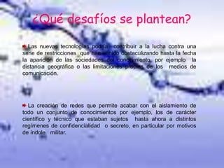 ¿Qué desafíos se plantean?
Las nuevas tecnologías podría contribuir a la lucha contra una
serie de restricciones que han venido obstaculizando hasta la fecha
la aparición de las sociedades del conocimiento, por ejemplo la
distancia geográfica o las limitaciones propias de los medios de
comunicación.
La creación de redes que permite acabar con el aislamiento de
todo un conjunto de conocimientos por ejemplo, los de carácter
científico y técnico que estaban sujetos hasta ahora a distintos
regímenes de confidencialidad o secreto, en particular por motivos
de índole militar.
 