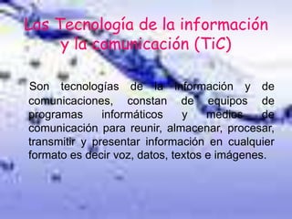 Las Tecnología de la información
y la comunicación (TiC)
Son tecnologías de la información y de
comunicaciones, constan de equipos de
programas informáticos y medios de
comunicación para reunir, almacenar, procesar,
transmitir y presentar información en cualquier
formato es decir voz, datos, textos e imágenes.
 
