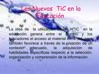 Las Nuevas TiC en la
Educación
La idea de la utilización de las NTIC en la
educación genera entre el alumno y los
buscadores el acceso al material en la red, pero
también favorece a través de la creación de un
contexto adecuado, la adquisición de
habilidades específicas respecto a la selección,
organización y comprensión de la información.
 