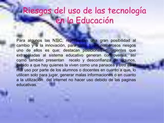 Riesgos del uso de las tecnología
en la Educación
Para algunos las NTIC, representan una gran posibilidad al
cambio y a la innovación, para otros traen numerosos riesgos
uno de ellos es que; destacan posiciones divergentes que
extrapoladas al sistema educativo generan controversia, así
como también presentan recelo y desconfianza de algunos,
debido a que hay quienes la viven como una panacea y otro es el
mal uso por parte de los alumnos o docentes en cuanto a que, lo
utilicen solo para jugar, generar malas informaciones o en cuanto
a la utilización del internet no hacer uso debido de las paginas
educativas.
 
