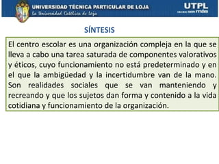 SÍNTESIS
El centro escolar es una organización compleja en la que se
lleva a cabo una tarea saturada de componentes valorativos
y éticos, cuyo funcionamiento no está predeterminado y en
el que la ambigüedad y la incertidumbre van de la mano.
Son realidades sociales que se van manteniendo y
recreando y que los sujetos dan forma y contenido a la vida
cotidiana y funcionamiento de la organización.
 