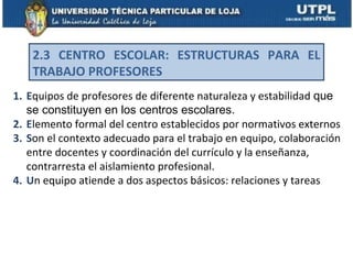 2.3 CENTRO ESCOLAR: ESTRUCTURAS PARA EL
   TRABAJO PROFESORES
1. Equipos de profesores de diferente naturaleza y estabilidad que
   se constituyen en los centros escolares.
2. Elemento formal del centro establecidos por normativos externos
3. Son el contexto adecuado para el trabajo en equipo, colaboración
   entre docentes y coordinación del currículo y la enseñanza,
   contrarresta el aislamiento profesional.
4. Un equipo atiende a dos aspectos básicos: relaciones y tareas
 