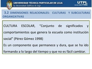 3.2 DIMENSIONES RELACIONALES: CULTURAS Y SUBCULTURAS
ORGANIZATIVAS

CULTURA     ESCOLAR,    “Conjunto    de    significados     y
comportamientos que genera la escuela como institución
social” (Pérez Gómez 1998)
Es un componente que permanece y dura, que se ha ido
formando a lo largo del tiempo y que no es fácil cambiar.
 
