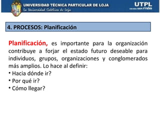 4. PROCESOS: Planificación

Planificación, es importante para la organización
contribuye a forjar el estado futuro deseable para
individuos, grupos, organizaciones y conglomerados
más amplios. Lo hace al definir:
• Hacia dónde ir?
• Por qué ir?
• Cómo llegar?
 