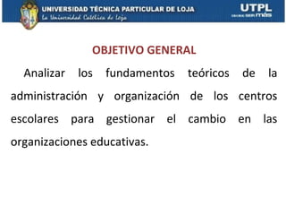 OBJETIVO GENERAL
  Analizar   los   fundamentos   teóricos   de   la
administración y organización de los centros
escolares para gestionar el cambio en las
organizaciones educativas.
 
