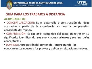 GUÍA PARA LOS TRABAJOS A DISTANCIA
ACTIVIDADES DE:
• CONCEPTUALIZACIÓN: Es el desarrollo o construcción de ideas
abstractas a partir de la experiencia: es nuestra comprensión
consciente del mundo.
• COMPRENSIÓN: Es captar el contenido del texto, penetrar en su
significado, identificando sus enunciados nucleares y sus jerarquías
conceptuales.
• DOMINIO: Apropiación del contenido, incorporando los
conocimientos nuevos a los previos y aplicar en situaciones nuevas.
 