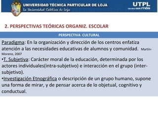 2. PERSPECTIVAS TEÓRICAS ORGANIZ. ESCOLAR
                           PERSPECTIVA CULTURAL
Paradigma: En la organización y dirección de los centros enfatiza
atención a las necesidades educativas de alumnos y comunidad.       Martín-
Moreno, 2007
•T. Subjetiva: Carácter moral de la educación, determinada por los
actores individuales(intra-subjetivo) e interacción en el grupo (inter-
subjetivo).
•Investigación Etnográfica o descripción de un grupo humano, supone
una forma de mirar, y de pensar acerca de lo objetual, cognitivo y
conductual.
 