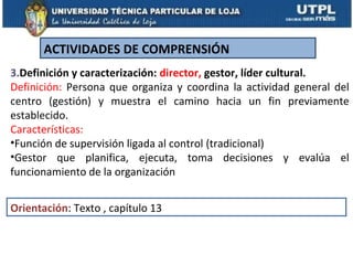 ACTIVIDADES DE COMPRENSIÓN
3.Definición y caracterización: director, gestor, líder cultural.
Definición: Persona que organiza y coordina la actividad general del
centro (gestión) y muestra el camino hacia un fin previamente
establecido.
Características:
•Función de supervisión ligada al control (tradicional)
•Gestor que planifica, ejecuta, toma decisiones y evalúa el
funcionamiento de la organización


Orientación: Texto , capítulo 13
 
