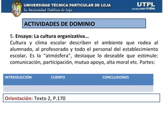ACTIVIDADES DE DOMINIO
  5. Ensayo: La cultura organizativa…
  Cultura y clima escolar describen el ambiente que rodea al
  alumnado, al profesorado y todo el personal del establecimiento
  escolar. Es la “atmósfera”, destaque lo deseable que estimule:
  comunicación, participación, mutuo apoyo, alta moral etc. Partes:

INTRODUCCIÓN        CUERPO                CONCLUSIONES




Orientación: Texto 2, P.170
 
