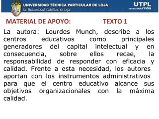 MATERIAL DE APOYO:             TEXTO 1
La autora: Lourdes Munch, describe a los
centros     educativos    como       principales
generadores del capital intelectual y en
consecuencia,    sobre    ellos    recae,     la
responsabilidad de responder con eficacia y
calidad. Frente a esta necesidad, los autores
aportan con los instrumentos administrativos
para que el centro educativo alcance sus
objetivos organizacionales con la máxima
calidad.
 