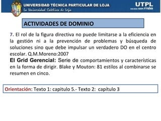 ACTIVIDADES DE DOMINIO
  7. El rol de la figura directiva no puede limitarse a la eficiencia en
  la gestión ni a la prevención de problemas y búsqueda de
  soluciones sino que debe impulsar un verdadero DO en el centro
  escolar. Q.M.Moreno:2007
  El Grid Gerencial: Serie de comportamientos y características
  en la forma de dirigir. Blake y Mouton: 81 estilos al combinarse se
  resumen en cinco.

Orientación: Texto 1: capitulo 5.- Texto 2: capítulo 3
 