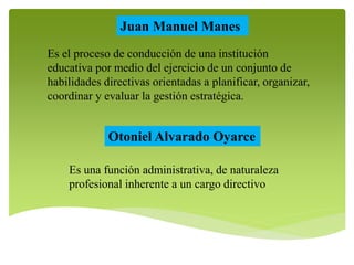 Juan Manuel Manes 
Es el proceso de conducción de una institución 
educativa por medio del ejercicio de un conjunto de 
habilidades directivas orientadas a planificar, organizar, 
coordinar y evaluar la gestión estratégica. 
Otoniel Alvarado Oyarce 
Es una función administrativa, de naturaleza 
profesional inherente a un cargo directivo 
 