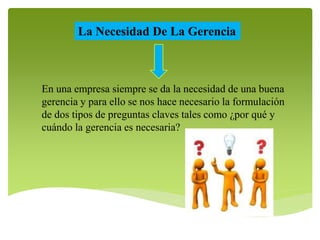 La Necesidad De La Gerencia 
En una empresa siempre se da la necesidad de una buena 
gerencia y para ello se nos hace necesario la formulación 
de dos tipos de preguntas claves tales como ¿por qué y 
cuándo la gerencia es necesaria? 
 