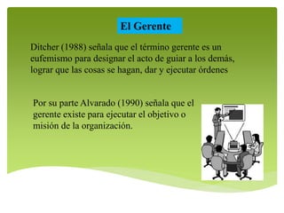 El Gerente 
Ditcher (1988) señala que el término gerente es un 
eufemismo para designar el acto de guiar a los demás, 
lograr que las cosas se hagan, dar y ejecutar órdenes 
Por su parte Alvarado (1990) señala que el 
gerente existe para ejecutar el objetivo o 
misión de la organización. 
 