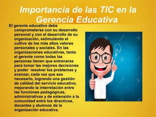 Importancia de las TIC en la
Gerencia EducativaEl gerente educativo debe
comprometerse con su desarrollo
personal y con el desarrollo de su
organización, estimulando el
cultivo de los más altos valores
personales y sociales. En las
organizaciones educativas, tanto
el gerente como todas las
personas tienen que entrenarse
para tomar las mejores decisiones
y poder resolver los problemas y
avanzar, cada vez que sea
necesario, logrando una gestión
de calidad del servicio educativo,
mejorando la interrelación entre
las funciones pedagógicas,
administrativas y de extensión a la
comunidad entre los directivos,
docentes y alumnos de la
organización educativa.
 