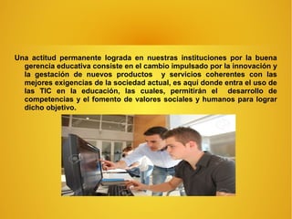 Una actitud permanente lograda en nuestras instituciones por la buena
gerencia educativa consiste en el cambio impulsado por la innovación y
la gestación de nuevos productos y servicios coherentes con las
mejores exigencias de la sociedad actual, es aquí donde entra el uso de
las TIC en la educación, las cuales, permitirán el desarrollo de
competencias y el fomento de valores sociales y humanos para lograr
dicho objetivo.
 