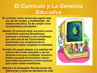 El Currículo y La Gerencia
Educativa
El currículo, como norma que regula cada
uno de los niveles, y modalidades del
sistema educativo, ha de cumplir cinco
características principales:
Abierto: El currículo tiene una parte común
al territorio nacional (Enseñanzas
comunes o mínimas) y otra completada
por cada una de las Comunidades
Autónomas con competencias en
educación (hasta completar la totalidad).
Flexible: Se puede adaptar a la realidad del
entorno del Centro educativo y de los
alumnos a los que va dirigido. Inclusivo:
Existe una parte de formación común
para todos los alumnos a nivel nacional,
que cursen estas enseñanzas.
Atiende a la diversidad: Permite incluir las
diferencias o señas de identidad de cada
 