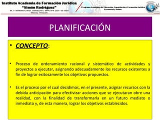 PLANIFICACIÓN
• CONCEPTO:
• Proceso de ordenamiento racional y sistemático de actividades y
proyectos a ejecutar, asignando adecuadamente los recursos existentes a
fin de lograr exitosamente los objetivos propuestos.
• Es el proceso por el cual decidimos, en el presente, asignar recursos con la
debida anticipación para efectivizar acciones que se ejecutaran obre una
realidad, con la finalidad de transformarla en un futuro mediato o
inmediato y, de esta manera, lograr los objetivos establecidos.
 