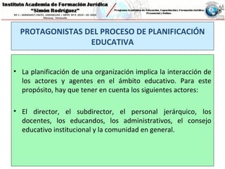PROTAGONISTAS DEL PROCESO DE PLANIFICACIÓN
EDUCATIVA
• La planificación de una organización implica la interacción de
los actores y agentes en el ámbito educativo. Para este
propósito, hay que tener en cuenta los siguientes actores:
• El director, el subdirector, el personal jerárquico, los
docentes, los educandos, los administrativos, el consejo
educativo institucional y la comunidad en general.
 