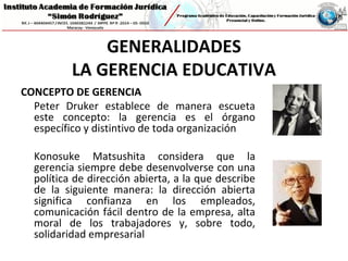 GENERALIDADES
LA GERENCIA EDUCATIVA
CONCEPTO DE GERENCIA
Peter Druker establece de manera escueta
este concepto: la gerencia es el órgano
específico y distintivo de toda organización
Konosuke Matsushita considera que la
gerencia siempre debe desenvolverse con una
política de dirección abierta, a la que describe
de la siguiente manera: la dirección abierta
significa confianza en los empleados,
comunicación fácil dentro de la empresa, alta
moral de los trabajadores y, sobre todo,
solidaridad empresarial
 