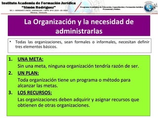 La Organización y la necesidad de
administrarlas
• Todas las organizaciones, sean formales o informales, necesitan definir
tres elementos básicos.
1.1. UNA META:UNA META:
Sin una meta, ninguna organización tendría razón de ser.Sin una meta, ninguna organización tendría razón de ser.
2.2. UN PLAN:UN PLAN:
Toda organización tiene un programa o método paraToda organización tiene un programa o método para
alcanzar las metas.alcanzar las metas.
3.3. LOS RECURSOS:LOS RECURSOS:
Las organizaciones deben adquirir y asignar recursos queLas organizaciones deben adquirir y asignar recursos que
obtienen de otras organizaciones.obtienen de otras organizaciones.
 
