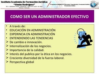 COMO SER UN ADMINISTRADOR EFECTIVO
• A través de:
• EDUCACIÓN EN ADMINISTRACIÓN
• EXPERINCIA EN ADMINISTRACIÓN
• ENTENDIENDO LAS TENDENCIAS
 De cambio e innovación.
 Internalización de los negocios.
 Importancia de la calidad.
 Interés del publico por la ética en los negocios.
 Creciente diversidad de la fuerza laboral.
 Perspectiva global
 