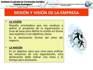 MISIÓN Y VISIÓN DE LA EMPRESA
• LA VISIÓN
filosofía orientadora que nos conduce a
definir el propósito de la organización y
sirve de base para definir la misión en forma
más explicita y con objetivos claros.
Es la declaración formal del alma del
negocio.
• LA MISIÓN
Es un objetivo claro que sirve para unificar
los esfuerzos de una organización, esta
declaración debe indicar una meta y el
tiempo para alcanzarla.
 