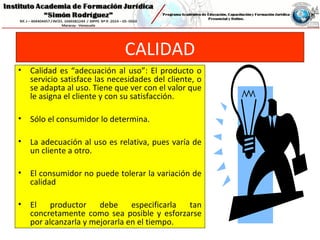CALIDAD
• Calidad es “adecuación al uso”: El producto o
servicio satisface las necesidades del cliente, o
se adapta al uso. Tiene que ver con el valor que
le asigna el cliente y con su satisfacción.
• Sólo el consumidor lo determina.
• La adecuación al uso es relativa, pues varía de
un cliente a otro.
• El consumidor no puede tolerar la variación de
calidad
• El productor debe especificarla tan
concretamente como sea posible y esforzarse
por alcanzarla y mejorarla en el tiempo.
 