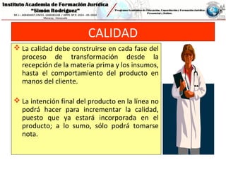 CALIDAD
 La calidad debe construirse en cada fase del
proceso de transformación desde la
recepción de la materia prima y los insumos,
hasta el comportamiento del producto en
manos del cliente.
 La intención final del producto en la línea no
podrá hacer para incrementar la calidad,
puesto que ya estará incorporada en el
producto; a lo sumo, sólo podrá tomarse
nota.
 